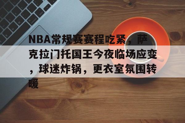 九游体育官网-关于NBA常规赛赛程吃紧，萨克拉门托国王今夜临场应变，球迷炸锅，更衣室氛围转暖的信息