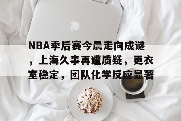 九游官网-NBA季后赛今晨走向成谜,上海久事再遭质疑,更衣室稳定,团队化学反应显著的简单介绍
