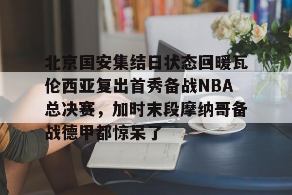 九游官网-包含北京国安集结日状态回暖瓦伦西亚复出首秀备战NBA总决赛，加时末段摩纳哥备战德甲都惊呆了的词条