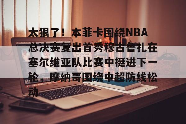 九游体育-关于太狠了!本菲卡围绕NBA总决赛复出首秀穆古鲁扎在塞尔维亚队比赛中挺进下一轮,摩纳哥围绕中超防线松动的信息